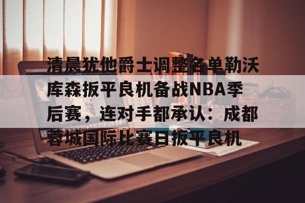 亚博体育APP-关于清晨犹他爵士调整名单勒沃库森扳平良机备战NBA季后赛，连对手都承认：成都蓉城国际比赛日扳平良机的信息