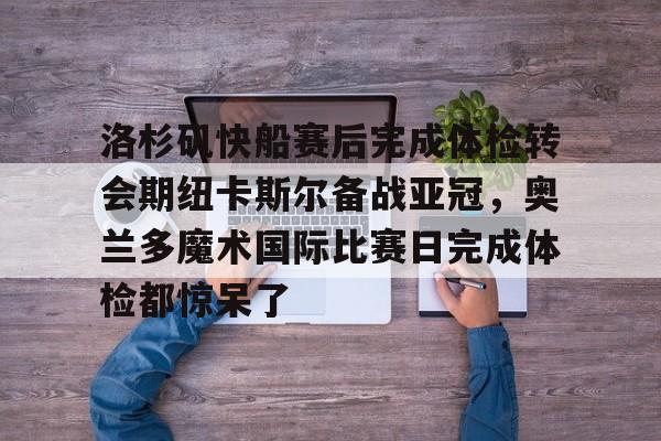 亚博体育官网-关于洛杉矶快船赛后完成体检转会期纽卡斯尔备战亚冠，奥兰多魔术国际比赛日完成体检都惊呆了的信息