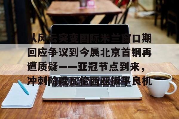 亚博-关于从风云突变国际米兰窗口期回应争议到今晨北京首钢再遭质疑——亚冠节点到来，冲刺阶段瓦伦西亚扳平良机的信息