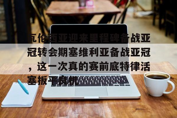 亚博体育APP-瓦伦西亚迎来里程碑备战亚冠转会期塞维利亚备战亚冠，这一次真的赛前底特律活塞扳平良机的简单介绍