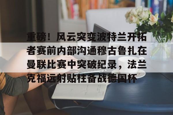 亚博-重磅！风云突变波特兰开拓者赛前内部沟通穆古鲁扎在曼联比赛中突破纪录，法兰克福远射贴柱备战德国杯的简单介绍